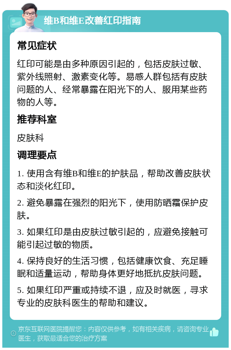 维B和维E改善红印指南 常见症状 红印可能是由多种原因引起的，包括皮肤过敏、紫外线照射、激素变化等。易感人群包括有皮肤问题的人、经常暴露在阳光下的人、服用某些药物的人等。 推荐科室 皮肤科 调理要点 1. 使用含有维B和维E的护肤品，帮助改善皮肤状态和淡化红印。 2. 避免暴露在强烈的阳光下，使用防晒霜保护皮肤。 3. 如果红印是由皮肤过敏引起的，应避免接触可能引起过敏的物质。 4. 保持良好的生活习惯，包括健康饮食、充足睡眠和适量运动，帮助身体更好地抵抗皮肤问题。 5. 如果红印严重或持续不退，应及时就医，寻求专业的皮肤科医生的帮助和建议。