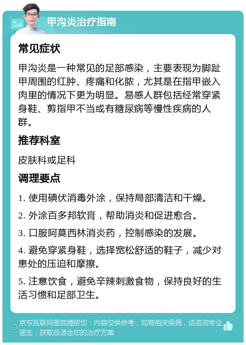 甲沟炎治疗指南 常见症状 甲沟炎是一种常见的足部感染，主要表现为脚趾甲周围的红肿、疼痛和化脓，尤其是在指甲嵌入肉里的情况下更为明显。易感人群包括经常穿紧身鞋、剪指甲不当或有糖尿病等慢性疾病的人群。 推荐科室 皮肤科或足科 调理要点 1. 使用碘伏消毒外涂，保持局部清洁和干燥。 2. 外涂百多邦软膏，帮助消炎和促进愈合。 3. 口服阿莫西林消炎药，控制感染的发展。 4. 避免穿紧身鞋，选择宽松舒适的鞋子，减少对患处的压迫和摩擦。 5. 注意饮食，避免辛辣刺激食物，保持良好的生活习惯和足部卫生。