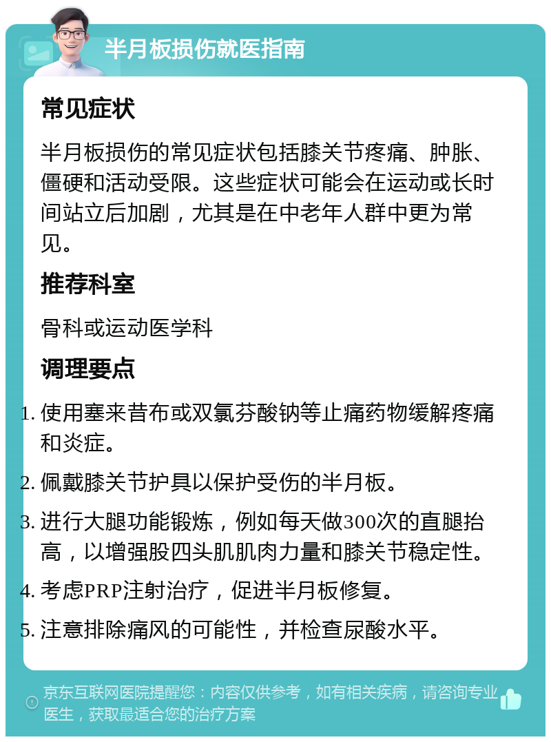 半月板损伤就医指南 常见症状 半月板损伤的常见症状包括膝关节疼痛、肿胀、僵硬和活动受限。这些症状可能会在运动或长时间站立后加剧，尤其是在中老年人群中更为常见。 推荐科室 骨科或运动医学科 调理要点 使用塞来昔布或双氯芬酸钠等止痛药物缓解疼痛和炎症。 佩戴膝关节护具以保护受伤的半月板。 进行大腿功能锻炼，例如每天做300次的直腿抬高，以增强股四头肌肌肉力量和膝关节稳定性。 考虑PRP注射治疗，促进半月板修复。 注意排除痛风的可能性，并检查尿酸水平。