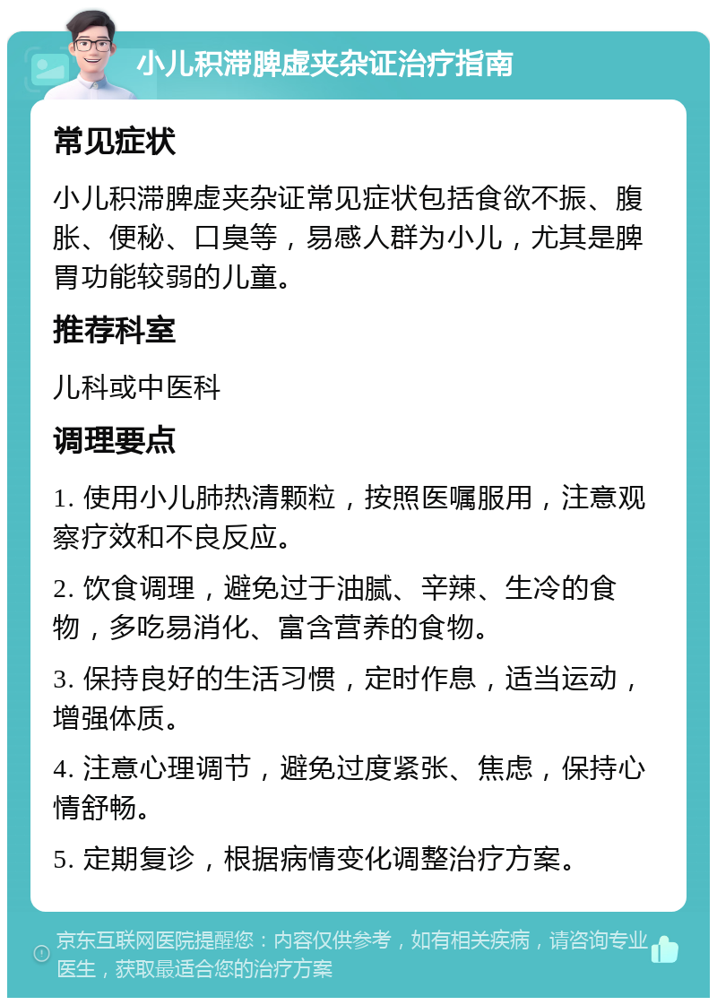 小儿积滞脾虚夹杂证治疗指南 常见症状 小儿积滞脾虚夹杂证常见症状包括食欲不振、腹胀、便秘、口臭等，易感人群为小儿，尤其是脾胃功能较弱的儿童。 推荐科室 儿科或中医科 调理要点 1. 使用小儿肺热清颗粒，按照医嘱服用，注意观察疗效和不良反应。 2. 饮食调理，避免过于油腻、辛辣、生冷的食物，多吃易消化、富含营养的食物。 3. 保持良好的生活习惯，定时作息，适当运动，增强体质。 4. 注意心理调节，避免过度紧张、焦虑，保持心情舒畅。 5. 定期复诊，根据病情变化调整治疗方案。