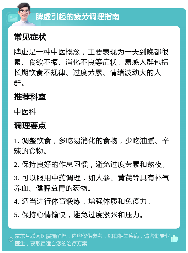 脾虚引起的疲劳调理指南 常见症状 脾虚是一种中医概念，主要表现为一天到晚都很累、食欲不振、消化不良等症状。易感人群包括长期饮食不规律、过度劳累、情绪波动大的人群。 推荐科室 中医科 调理要点 1. 调整饮食，多吃易消化的食物，少吃油腻、辛辣的食物。 2. 保持良好的作息习惯，避免过度劳累和熬夜。 3. 可以服用中药调理，如人参、黄芪等具有补气养血、健脾益胃的药物。 4. 适当进行体育锻炼，增强体质和免疫力。 5. 保持心情愉快，避免过度紧张和压力。