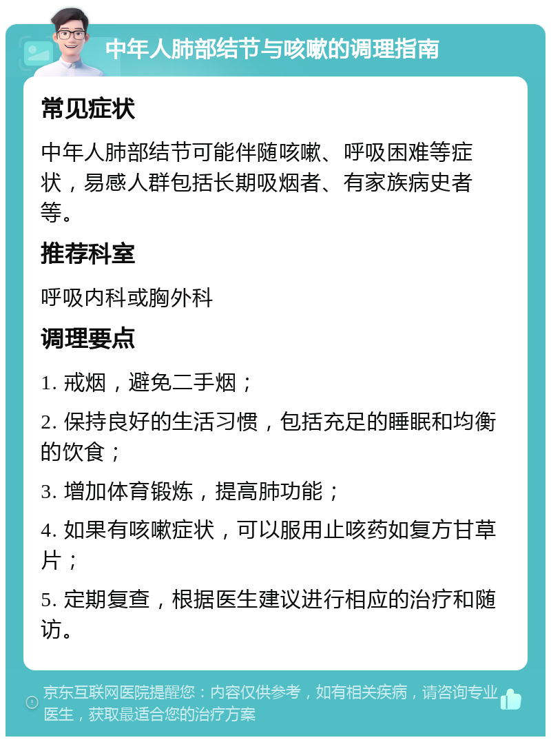 中年人肺部结节与咳嗽的调理指南 常见症状 中年人肺部结节可能伴随咳嗽、呼吸困难等症状，易感人群包括长期吸烟者、有家族病史者等。 推荐科室 呼吸内科或胸外科 调理要点 1. 戒烟，避免二手烟； 2. 保持良好的生活习惯，包括充足的睡眠和均衡的饮食； 3. 增加体育锻炼，提高肺功能； 4. 如果有咳嗽症状，可以服用止咳药如复方甘草片； 5. 定期复查，根据医生建议进行相应的治疗和随访。