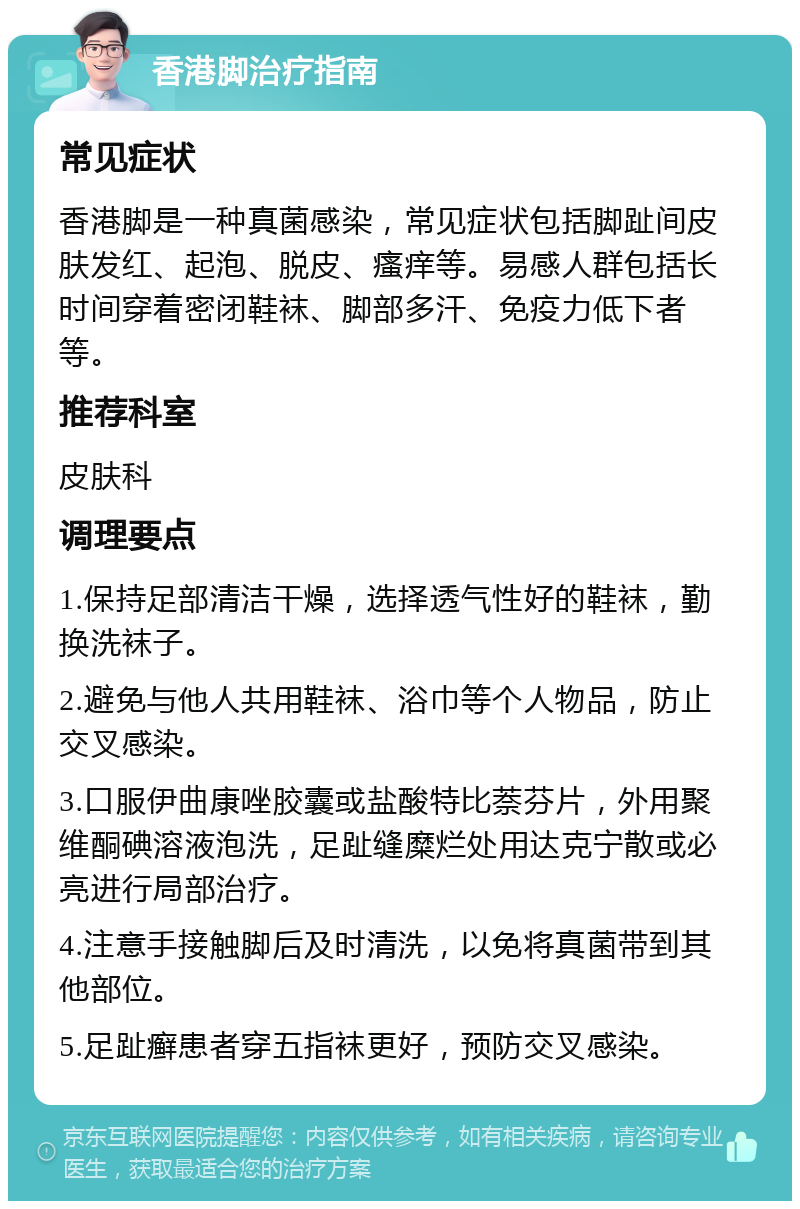 香港脚治疗指南 常见症状 香港脚是一种真菌感染，常见症状包括脚趾间皮肤发红、起泡、脱皮、瘙痒等。易感人群包括长时间穿着密闭鞋袜、脚部多汗、免疫力低下者等。 推荐科室 皮肤科 调理要点 1.保持足部清洁干燥，选择透气性好的鞋袜，勤换洗袜子。 2.避免与他人共用鞋袜、浴巾等个人物品，防止交叉感染。 3.口服伊曲康唑胶囊或盐酸特比萘芬片，外用聚维酮碘溶液泡洗，足趾缝糜烂处用达克宁散或必亮进行局部治疗。 4.注意手接触脚后及时清洗，以免将真菌带到其他部位。 5.足趾癣患者穿五指袜更好，预防交叉感染。