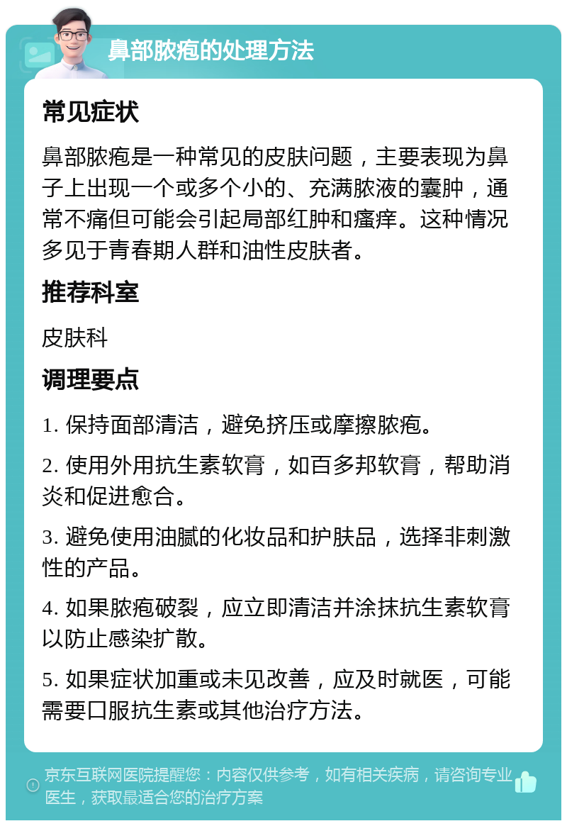 鼻部脓疱的处理方法 常见症状 鼻部脓疱是一种常见的皮肤问题，主要表现为鼻子上出现一个或多个小的、充满脓液的囊肿，通常不痛但可能会引起局部红肿和瘙痒。这种情况多见于青春期人群和油性皮肤者。 推荐科室 皮肤科 调理要点 1. 保持面部清洁，避免挤压或摩擦脓疱。 2. 使用外用抗生素软膏，如百多邦软膏，帮助消炎和促进愈合。 3. 避免使用油腻的化妆品和护肤品，选择非刺激性的产品。 4. 如果脓疱破裂，应立即清洁并涂抹抗生素软膏以防止感染扩散。 5. 如果症状加重或未见改善，应及时就医，可能需要口服抗生素或其他治疗方法。