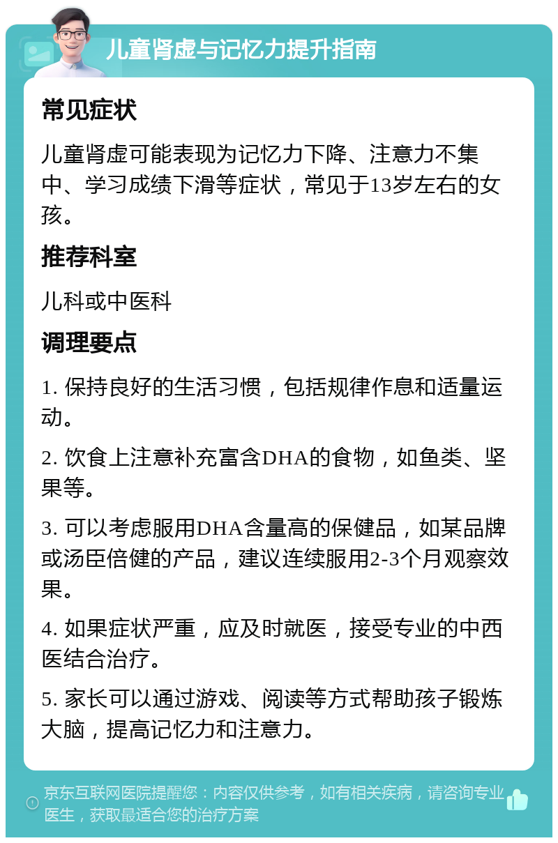 儿童肾虚与记忆力提升指南 常见症状 儿童肾虚可能表现为记忆力下降、注意力不集中、学习成绩下滑等症状，常见于13岁左右的女孩。 推荐科室 儿科或中医科 调理要点 1. 保持良好的生活习惯，包括规律作息和适量运动。 2. 饮食上注意补充富含DHA的食物，如鱼类、坚果等。 3. 可以考虑服用DHA含量高的保健品，如某品牌或汤臣倍健的产品，建议连续服用2-3个月观察效果。 4. 如果症状严重，应及时就医，接受专业的中西医结合治疗。 5. 家长可以通过游戏、阅读等方式帮助孩子锻炼大脑，提高记忆力和注意力。