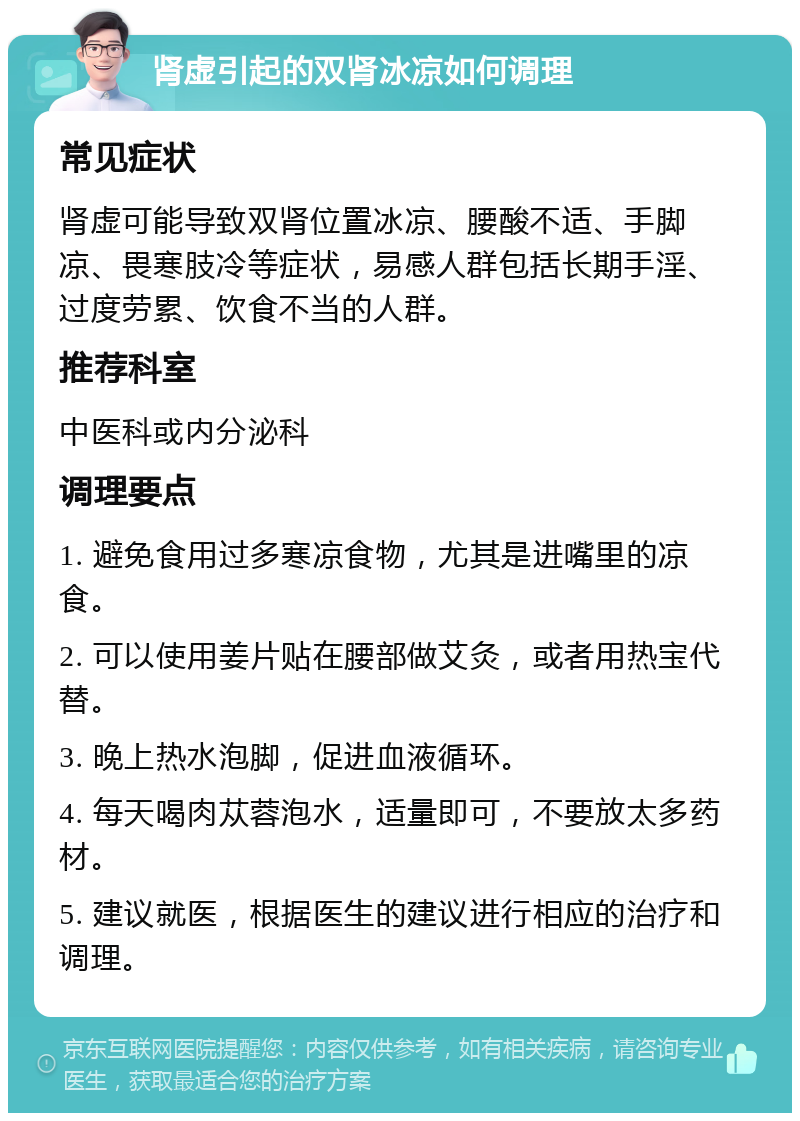 肾虚引起的双肾冰凉如何调理 常见症状 肾虚可能导致双肾位置冰凉、腰酸不适、手脚凉、畏寒肢冷等症状，易感人群包括长期手淫、过度劳累、饮食不当的人群。 推荐科室 中医科或内分泌科 调理要点 1. 避免食用过多寒凉食物，尤其是进嘴里的凉食。 2. 可以使用姜片贴在腰部做艾灸，或者用热宝代替。 3. 晚上热水泡脚，促进血液循环。 4. 每天喝肉苁蓉泡水，适量即可，不要放太多药材。 5. 建议就医，根据医生的建议进行相应的治疗和调理。