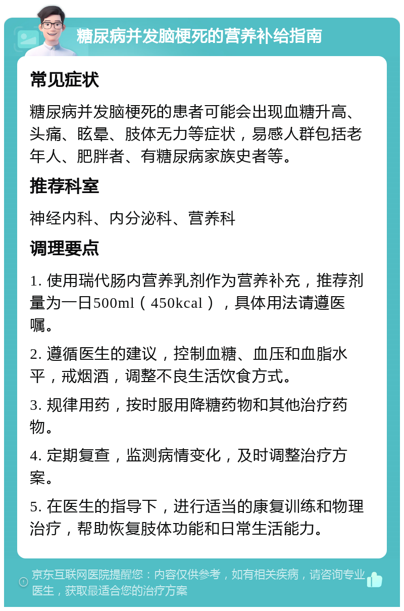 糖尿病并发脑梗死的营养补给指南 常见症状 糖尿病并发脑梗死的患者可能会出现血糖升高、头痛、眩晕、肢体无力等症状，易感人群包括老年人、肥胖者、有糖尿病家族史者等。 推荐科室 神经内科、内分泌科、营养科 调理要点 1. 使用瑞代肠内营养乳剂作为营养补充，推荐剂量为一日500ml（450kcal），具体用法请遵医嘱。 2. 遵循医生的建议，控制血糖、血压和血脂水平，戒烟酒，调整不良生活饮食方式。 3. 规律用药，按时服用降糖药物和其他治疗药物。 4. 定期复查，监测病情变化，及时调整治疗方案。 5. 在医生的指导下，进行适当的康复训练和物理治疗，帮助恢复肢体功能和日常生活能力。