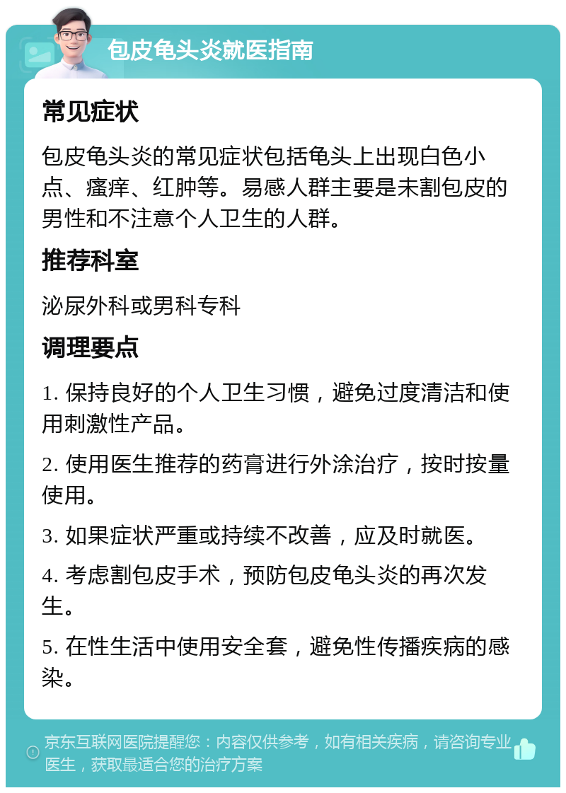 包皮龟头炎就医指南 常见症状 包皮龟头炎的常见症状包括龟头上出现白色小点、瘙痒、红肿等。易感人群主要是未割包皮的男性和不注意个人卫生的人群。 推荐科室 泌尿外科或男科专科 调理要点 1. 保持良好的个人卫生习惯，避免过度清洁和使用刺激性产品。 2. 使用医生推荐的药膏进行外涂治疗，按时按量使用。 3. 如果症状严重或持续不改善，应及时就医。 4. 考虑割包皮手术，预防包皮龟头炎的再次发生。 5. 在性生活中使用安全套，避免性传播疾病的感染。