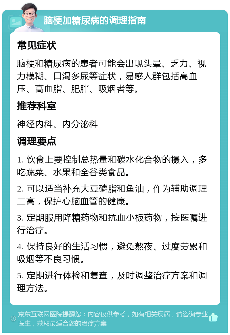 脑梗加糖尿病的调理指南 常见症状 脑梗和糖尿病的患者可能会出现头晕、乏力、视力模糊、口渴多尿等症状，易感人群包括高血压、高血脂、肥胖、吸烟者等。 推荐科室 神经内科、内分泌科 调理要点 1. 饮食上要控制总热量和碳水化合物的摄入，多吃蔬菜、水果和全谷类食品。 2. 可以适当补充大豆磷脂和鱼油，作为辅助调理三高，保护心脑血管的健康。 3. 定期服用降糖药物和抗血小板药物，按医嘱进行治疗。 4. 保持良好的生活习惯，避免熬夜、过度劳累和吸烟等不良习惯。 5. 定期进行体检和复查，及时调整治疗方案和调理方法。