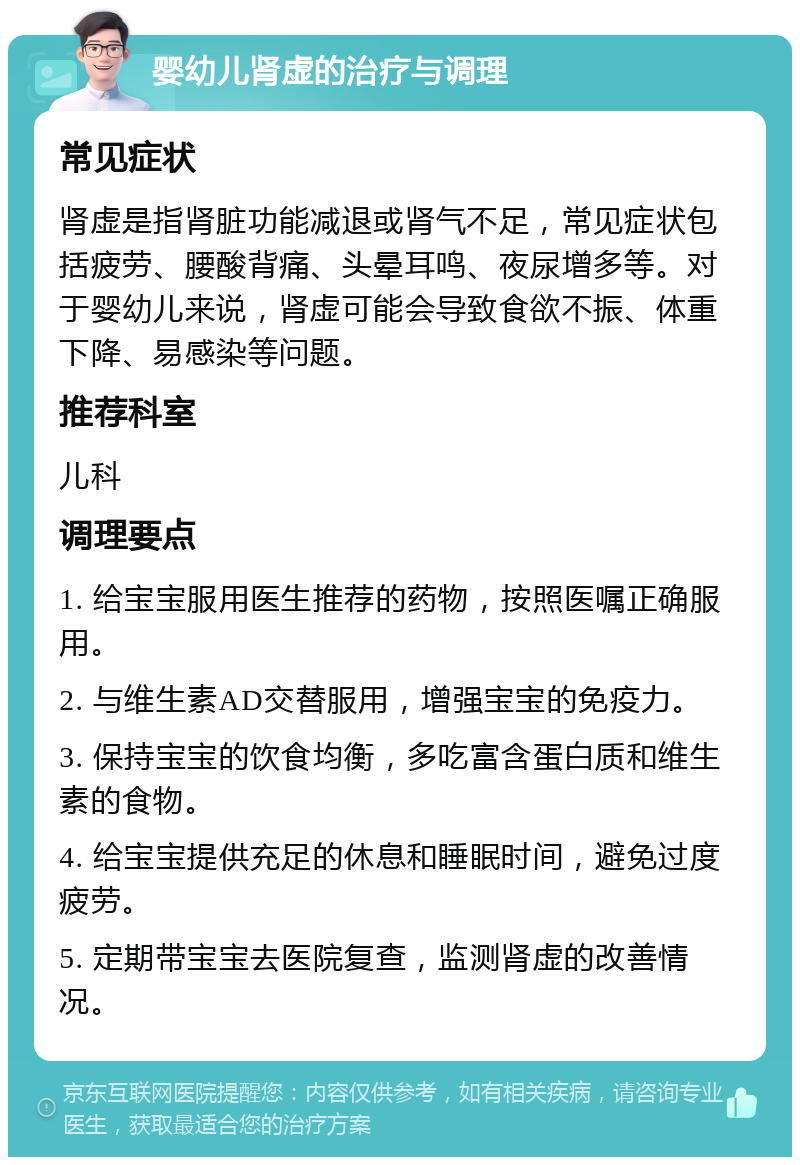 婴幼儿肾虚的治疗与调理 常见症状 肾虚是指肾脏功能减退或肾气不足，常见症状包括疲劳、腰酸背痛、头晕耳鸣、夜尿增多等。对于婴幼儿来说，肾虚可能会导致食欲不振、体重下降、易感染等问题。 推荐科室 儿科 调理要点 1. 给宝宝服用医生推荐的药物，按照医嘱正确服用。 2. 与维生素AD交替服用，增强宝宝的免疫力。 3. 保持宝宝的饮食均衡，多吃富含蛋白质和维生素的食物。 4. 给宝宝提供充足的休息和睡眠时间，避免过度疲劳。 5. 定期带宝宝去医院复查，监测肾虚的改善情况。