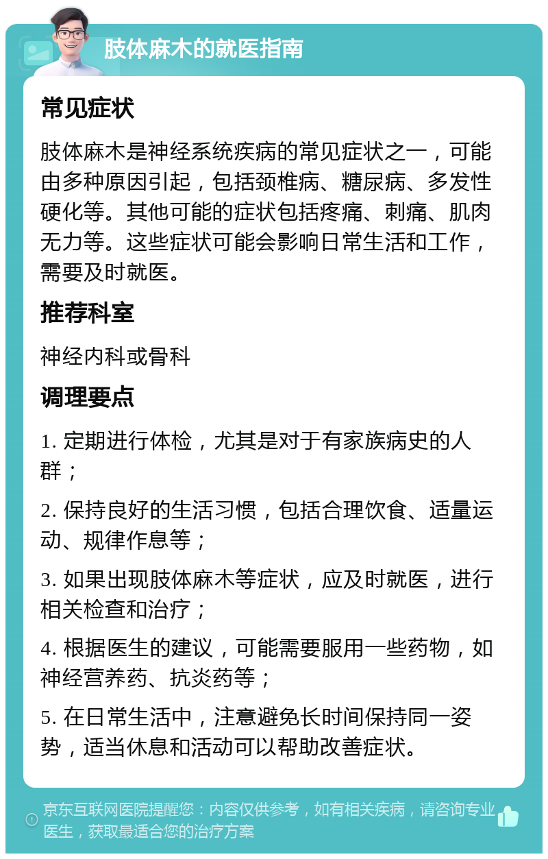 肢体麻木的就医指南 常见症状 肢体麻木是神经系统疾病的常见症状之一，可能由多种原因引起，包括颈椎病、糖尿病、多发性硬化等。其他可能的症状包括疼痛、刺痛、肌肉无力等。这些症状可能会影响日常生活和工作，需要及时就医。 推荐科室 神经内科或骨科 调理要点 1. 定期进行体检，尤其是对于有家族病史的人群； 2. 保持良好的生活习惯，包括合理饮食、适量运动、规律作息等； 3. 如果出现肢体麻木等症状，应及时就医，进行相关检查和治疗； 4. 根据医生的建议，可能需要服用一些药物，如神经营养药、抗炎药等； 5. 在日常生活中，注意避免长时间保持同一姿势，适当休息和活动可以帮助改善症状。