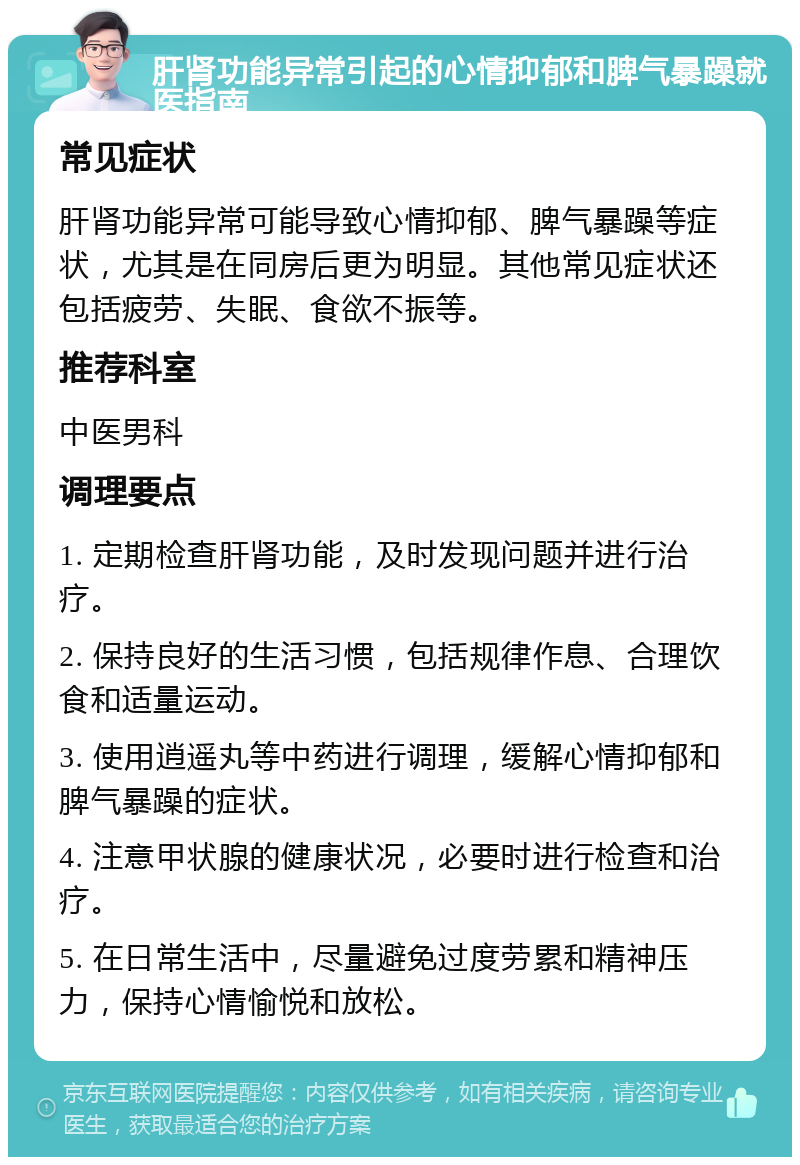 肝肾功能异常引起的心情抑郁和脾气暴躁就医指南 常见症状 肝肾功能异常可能导致心情抑郁、脾气暴躁等症状，尤其是在同房后更为明显。其他常见症状还包括疲劳、失眠、食欲不振等。 推荐科室 中医男科 调理要点 1. 定期检查肝肾功能，及时发现问题并进行治疗。 2. 保持良好的生活习惯，包括规律作息、合理饮食和适量运动。 3. 使用逍遥丸等中药进行调理，缓解心情抑郁和脾气暴躁的症状。 4. 注意甲状腺的健康状况，必要时进行检查和治疗。 5. 在日常生活中，尽量避免过度劳累和精神压力，保持心情愉悦和放松。