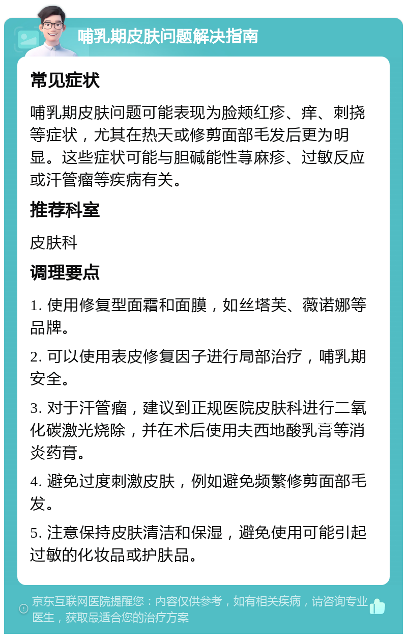 哺乳期皮肤问题解决指南 常见症状 哺乳期皮肤问题可能表现为脸颊红疹、痒、刺挠等症状，尤其在热天或修剪面部毛发后更为明显。这些症状可能与胆碱能性荨麻疹、过敏反应或汗管瘤等疾病有关。 推荐科室 皮肤科 调理要点 1. 使用修复型面霜和面膜，如丝塔芙、薇诺娜等品牌。 2. 可以使用表皮修复因子进行局部治疗，哺乳期安全。 3. 对于汗管瘤，建议到正规医院皮肤科进行二氧化碳激光烧除，并在术后使用夫西地酸乳膏等消炎药膏。 4. 避免过度刺激皮肤，例如避免频繁修剪面部毛发。 5. 注意保持皮肤清洁和保湿，避免使用可能引起过敏的化妆品或护肤品。