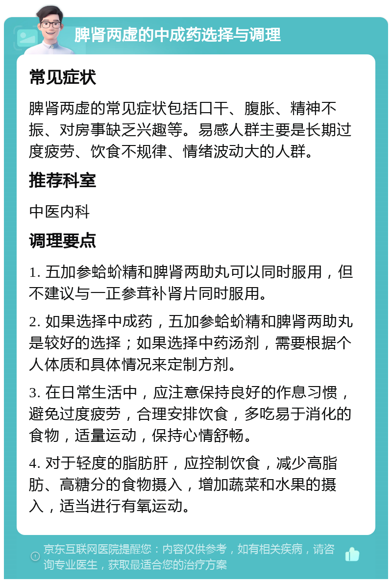 脾肾两虚的中成药选择与调理 常见症状 脾肾两虚的常见症状包括口干、腹胀、精神不振、对房事缺乏兴趣等。易感人群主要是长期过度疲劳、饮食不规律、情绪波动大的人群。 推荐科室 中医内科 调理要点 1. 五加参蛤蚧精和脾肾两助丸可以同时服用，但不建议与一正参茸补肾片同时服用。 2. 如果选择中成药，五加参蛤蚧精和脾肾两助丸是较好的选择；如果选择中药汤剂，需要根据个人体质和具体情况来定制方剂。 3. 在日常生活中，应注意保持良好的作息习惯，避免过度疲劳，合理安排饮食，多吃易于消化的食物，适量运动，保持心情舒畅。 4. 对于轻度的脂肪肝，应控制饮食，减少高脂肪、高糖分的食物摄入，增加蔬菜和水果的摄入，适当进行有氧运动。