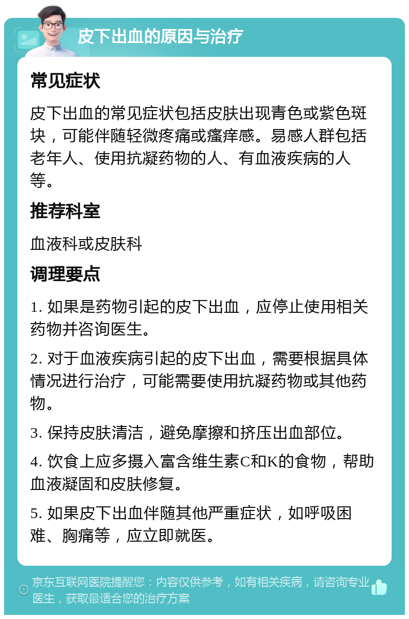 皮下出血的原因与治疗 常见症状 皮下出血的常见症状包括皮肤出现青色或紫色斑块，可能伴随轻微疼痛或瘙痒感。易感人群包括老年人、使用抗凝药物的人、有血液疾病的人等。 推荐科室 血液科或皮肤科 调理要点 1. 如果是药物引起的皮下出血，应停止使用相关药物并咨询医生。 2. 对于血液疾病引起的皮下出血，需要根据具体情况进行治疗，可能需要使用抗凝药物或其他药物。 3. 保持皮肤清洁，避免摩擦和挤压出血部位。 4. 饮食上应多摄入富含维生素C和K的食物，帮助血液凝固和皮肤修复。 5. 如果皮下出血伴随其他严重症状，如呼吸困难、胸痛等，应立即就医。