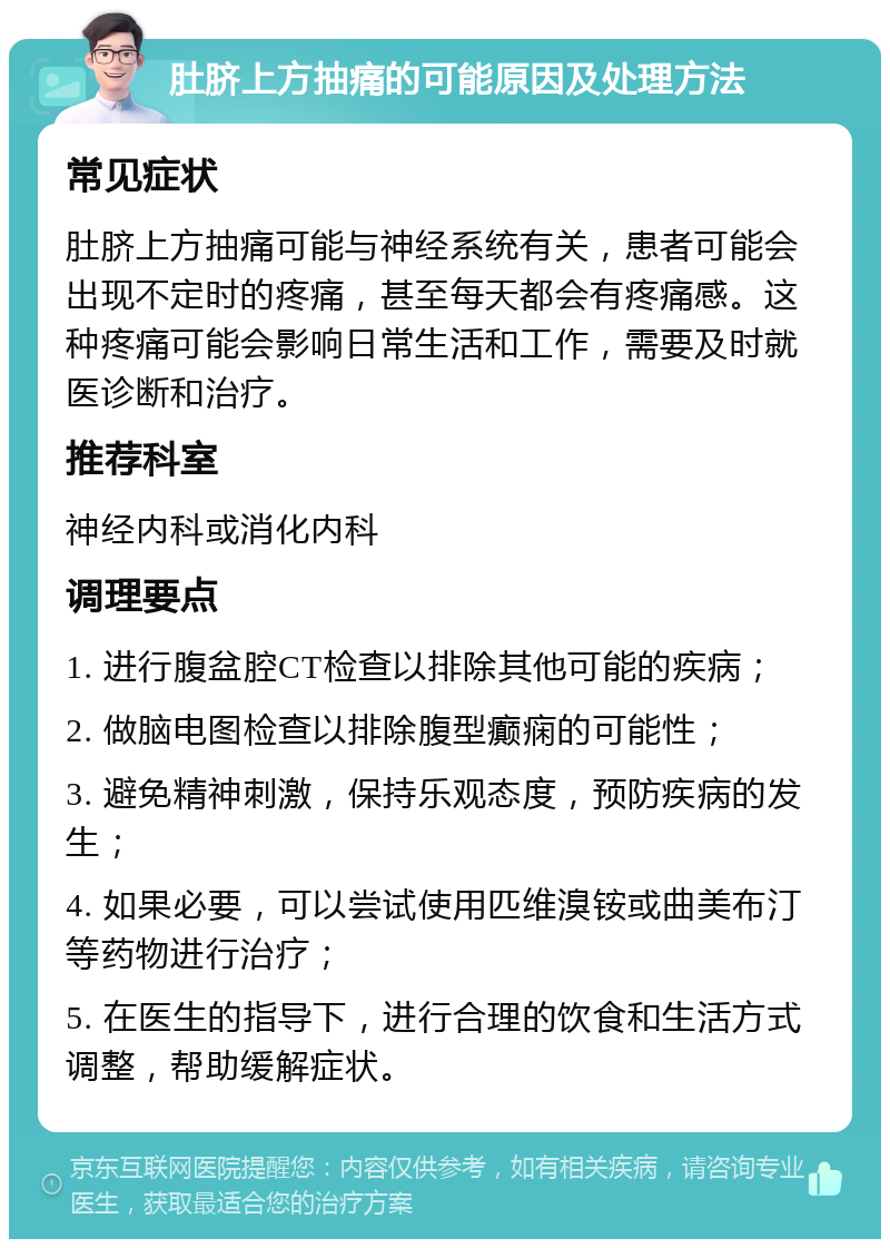 肚脐上方抽痛的可能原因及处理方法 常见症状 肚脐上方抽痛可能与神经系统有关，患者可能会出现不定时的疼痛，甚至每天都会有疼痛感。这种疼痛可能会影响日常生活和工作，需要及时就医诊断和治疗。 推荐科室 神经内科或消化内科 调理要点 1. 进行腹盆腔CT检查以排除其他可能的疾病； 2. 做脑电图检查以排除腹型癫痫的可能性； 3. 避免精神刺激，保持乐观态度，预防疾病的发生； 4. 如果必要，可以尝试使用匹维溴铵或曲美布汀等药物进行治疗； 5. 在医生的指导下，进行合理的饮食和生活方式调整，帮助缓解症状。