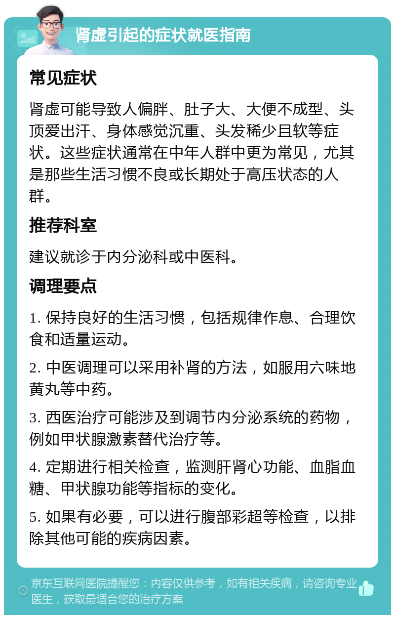 肾虚引起的症状就医指南 常见症状 肾虚可能导致人偏胖、肚子大、大便不成型、头顶爱出汗、身体感觉沉重、头发稀少且软等症状。这些症状通常在中年人群中更为常见，尤其是那些生活习惯不良或长期处于高压状态的人群。 推荐科室 建议就诊于内分泌科或中医科。 调理要点 1. 保持良好的生活习惯，包括规律作息、合理饮食和适量运动。 2. 中医调理可以采用补肾的方法，如服用六味地黄丸等中药。 3. 西医治疗可能涉及到调节内分泌系统的药物，例如甲状腺激素替代治疗等。 4. 定期进行相关检查，监测肝肾心功能、血脂血糖、甲状腺功能等指标的变化。 5. 如果有必要，可以进行腹部彩超等检查，以排除其他可能的疾病因素。