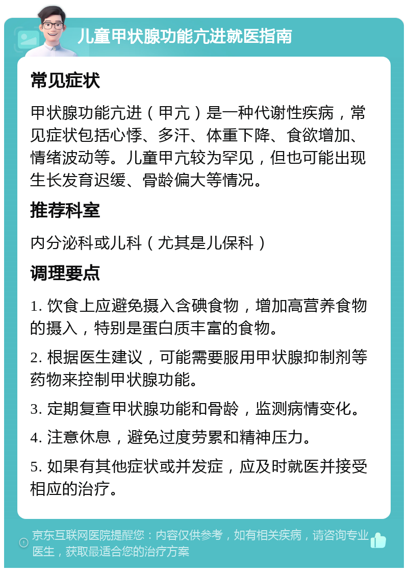 儿童甲状腺功能亢进就医指南 常见症状 甲状腺功能亢进（甲亢）是一种代谢性疾病，常见症状包括心悸、多汗、体重下降、食欲增加、情绪波动等。儿童甲亢较为罕见，但也可能出现生长发育迟缓、骨龄偏大等情况。 推荐科室 内分泌科或儿科（尤其是儿保科） 调理要点 1. 饮食上应避免摄入含碘食物，增加高营养食物的摄入，特别是蛋白质丰富的食物。 2. 根据医生建议，可能需要服用甲状腺抑制剂等药物来控制甲状腺功能。 3. 定期复查甲状腺功能和骨龄，监测病情变化。 4. 注意休息，避免过度劳累和精神压力。 5. 如果有其他症状或并发症，应及时就医并接受相应的治疗。