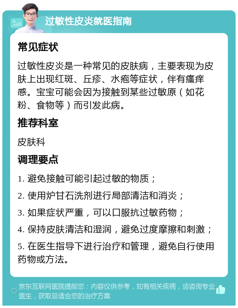 过敏性皮炎就医指南 常见症状 过敏性皮炎是一种常见的皮肤病，主要表现为皮肤上出现红斑、丘疹、水疱等症状，伴有瘙痒感。宝宝可能会因为接触到某些过敏原（如花粉、食物等）而引发此病。 推荐科室 皮肤科 调理要点 1. 避免接触可能引起过敏的物质； 2. 使用炉甘石洗剂进行局部清洁和消炎； 3. 如果症状严重，可以口服抗过敏药物； 4. 保持皮肤清洁和湿润，避免过度摩擦和刺激； 5. 在医生指导下进行治疗和管理，避免自行使用药物或方法。