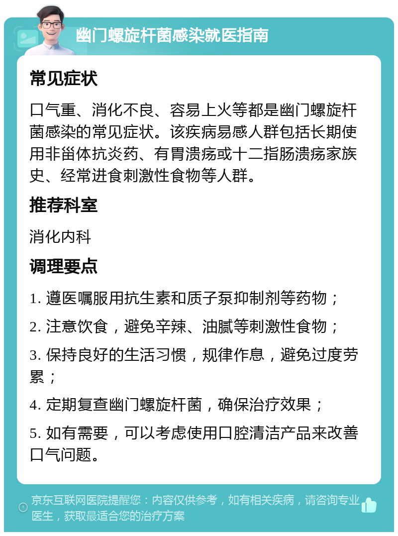 幽门螺旋杆菌感染就医指南 常见症状 口气重、消化不良、容易上火等都是幽门螺旋杆菌感染的常见症状。该疾病易感人群包括长期使用非甾体抗炎药、有胃溃疡或十二指肠溃疡家族史、经常进食刺激性食物等人群。 推荐科室 消化内科 调理要点 1. 遵医嘱服用抗生素和质子泵抑制剂等药物； 2. 注意饮食，避免辛辣、油腻等刺激性食物； 3. 保持良好的生活习惯，规律作息，避免过度劳累； 4. 定期复查幽门螺旋杆菌，确保治疗效果； 5. 如有需要，可以考虑使用口腔清洁产品来改善口气问题。