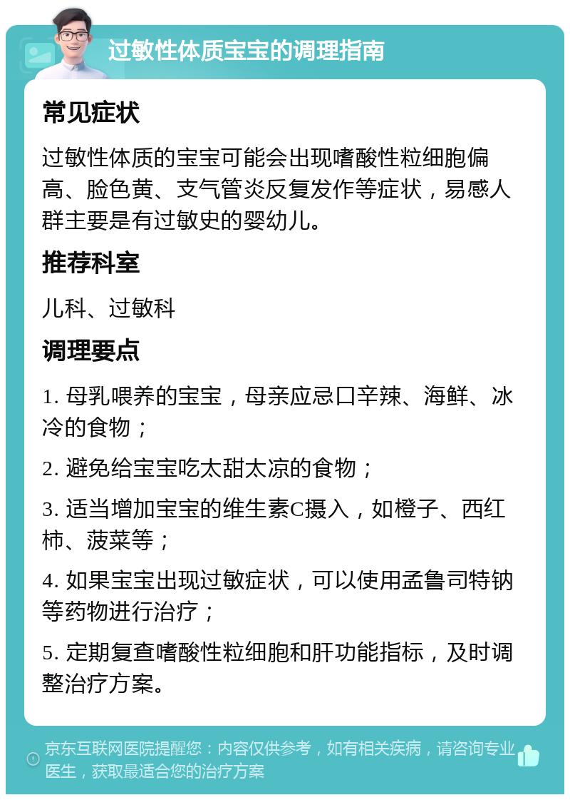 过敏性体质宝宝的调理指南 常见症状 过敏性体质的宝宝可能会出现嗜酸性粒细胞偏高、脸色黄、支气管炎反复发作等症状，易感人群主要是有过敏史的婴幼儿。 推荐科室 儿科、过敏科 调理要点 1. 母乳喂养的宝宝，母亲应忌口辛辣、海鲜、冰冷的食物； 2. 避免给宝宝吃太甜太凉的食物； 3. 适当增加宝宝的维生素C摄入，如橙子、西红柿、菠菜等； 4. 如果宝宝出现过敏症状，可以使用孟鲁司特钠等药物进行治疗； 5. 定期复查嗜酸性粒细胞和肝功能指标，及时调整治疗方案。