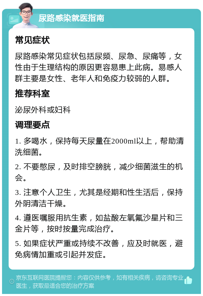 尿路感染就医指南 常见症状 尿路感染常见症状包括尿频、尿急、尿痛等，女性由于生理结构的原因更容易患上此病。易感人群主要是女性、老年人和免疫力较弱的人群。 推荐科室 泌尿外科或妇科 调理要点 1. 多喝水，保持每天尿量在2000ml以上，帮助清洗细菌。 2. 不要憋尿，及时排空膀胱，减少细菌滋生的机会。 3. 注意个人卫生，尤其是经期和性生活后，保持外阴清洁干燥。 4. 遵医嘱服用抗生素，如盐酸左氧氟沙星片和三金片等，按时按量完成治疗。 5. 如果症状严重或持续不改善，应及时就医，避免病情加重或引起并发症。