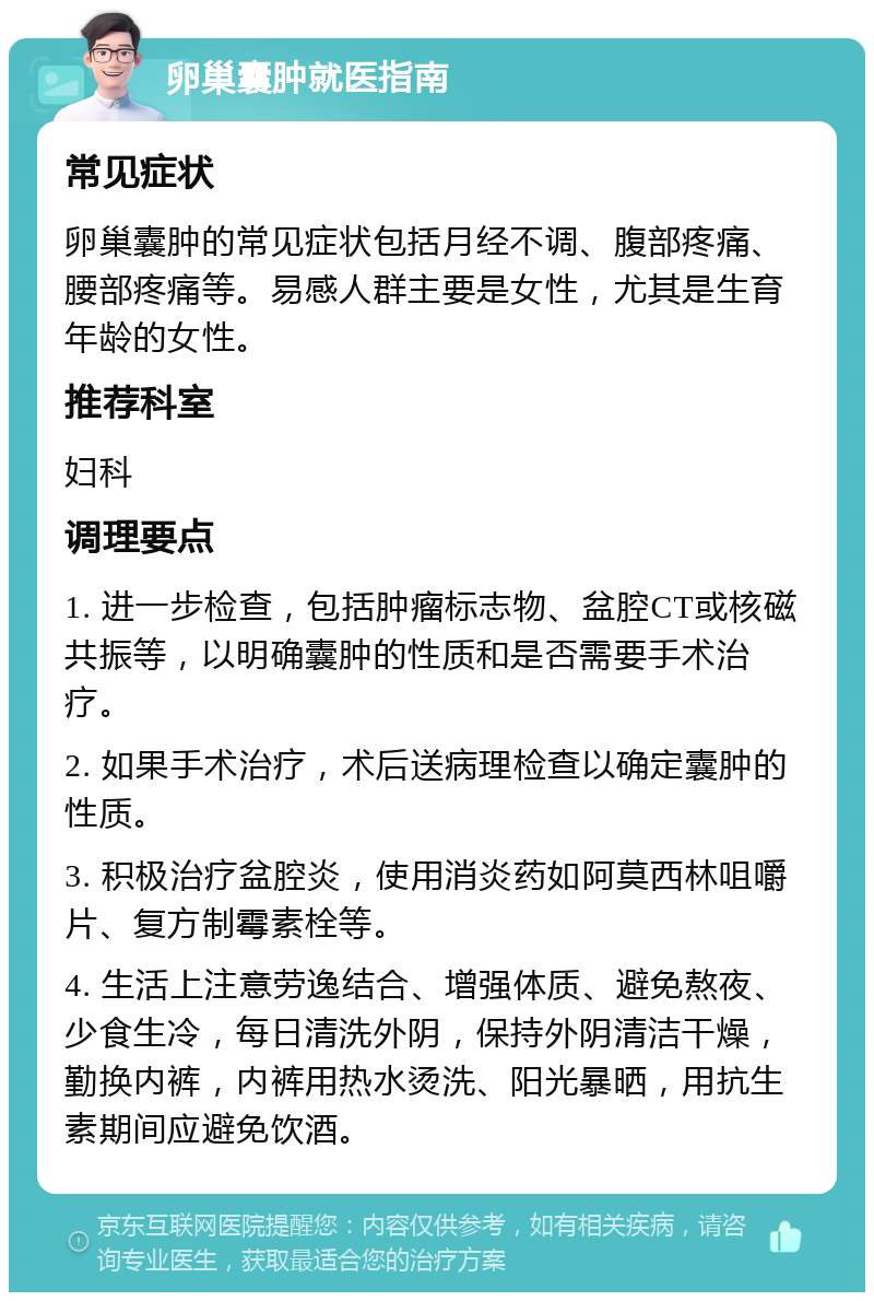 卵巢囊肿就医指南 常见症状 卵巢囊肿的常见症状包括月经不调、腹部疼痛、腰部疼痛等。易感人群主要是女性，尤其是生育年龄的女性。 推荐科室 妇科 调理要点 1. 进一步检查，包括肿瘤标志物、盆腔CT或核磁共振等，以明确囊肿的性质和是否需要手术治疗。 2. 如果手术治疗，术后送病理检查以确定囊肿的性质。 3. 积极治疗盆腔炎，使用消炎药如阿莫西林咀嚼片、复方制霉素栓等。 4. 生活上注意劳逸结合、增强体质、避免熬夜、少食生冷，每日清洗外阴，保持外阴清洁干燥，勤换内裤，内裤用热水烫洗、阳光暴晒，用抗生素期间应避免饮酒。