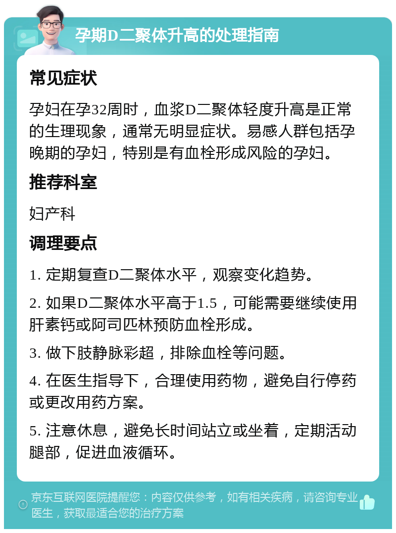 孕期D二聚体升高的处理指南 常见症状 孕妇在孕32周时，血浆D二聚体轻度升高是正常的生理现象，通常无明显症状。易感人群包括孕晚期的孕妇，特别是有血栓形成风险的孕妇。 推荐科室 妇产科 调理要点 1. 定期复查D二聚体水平，观察变化趋势。 2. 如果D二聚体水平高于1.5，可能需要继续使用肝素钙或阿司匹林预防血栓形成。 3. 做下肢静脉彩超，排除血栓等问题。 4. 在医生指导下，合理使用药物，避免自行停药或更改用药方案。 5. 注意休息，避免长时间站立或坐着，定期活动腿部，促进血液循环。