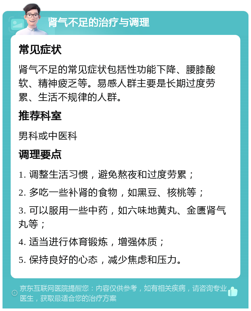 肾气不足的治疗与调理 常见症状 肾气不足的常见症状包括性功能下降、腰膝酸软、精神疲乏等。易感人群主要是长期过度劳累、生活不规律的人群。 推荐科室 男科或中医科 调理要点 1. 调整生活习惯，避免熬夜和过度劳累； 2. 多吃一些补肾的食物，如黑豆、核桃等； 3. 可以服用一些中药，如六味地黄丸、金匮肾气丸等； 4. 适当进行体育锻炼，增强体质； 5. 保持良好的心态，减少焦虑和压力。