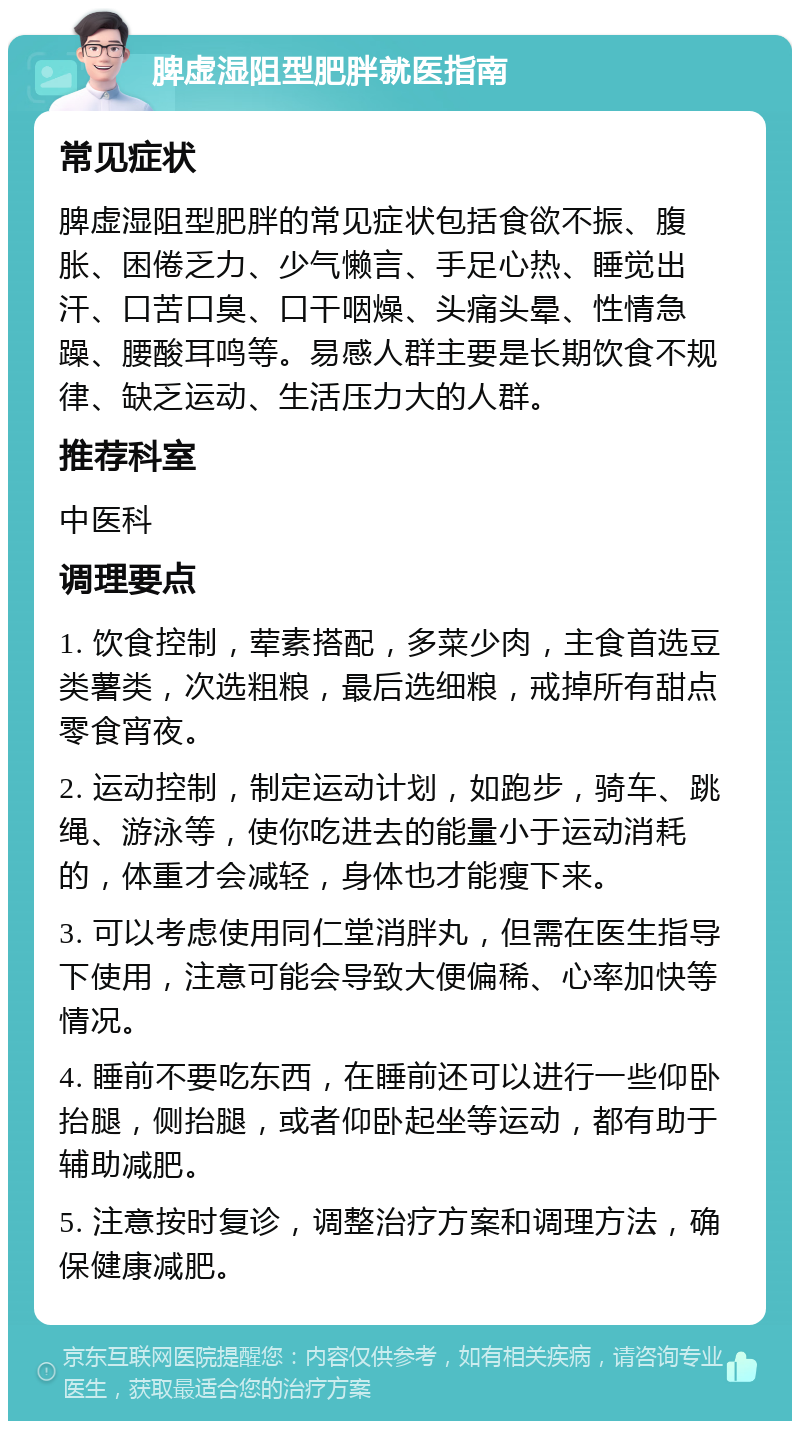 脾虚湿阻型肥胖就医指南 常见症状 脾虚湿阻型肥胖的常见症状包括食欲不振、腹胀、困倦乏力、少气懒言、手足心热、睡觉出汗、口苦口臭、口干咽燥、头痛头晕、性情急躁、腰酸耳鸣等。易感人群主要是长期饮食不规律、缺乏运动、生活压力大的人群。 推荐科室 中医科 调理要点 1. 饮食控制，荤素搭配，多菜少肉，主食首选豆类薯类，次选粗粮，最后选细粮，戒掉所有甜点零食宵夜。 2. 运动控制，制定运动计划，如跑步，骑车、跳绳、游泳等，使你吃进去的能量小于运动消耗的，体重才会减轻，身体也才能瘦下来。 3. 可以考虑使用同仁堂消胖丸，但需在医生指导下使用，注意可能会导致大便偏稀、心率加快等情况。 4. 睡前不要吃东西，在睡前还可以进行一些仰卧抬腿，侧抬腿，或者仰卧起坐等运动，都有助于辅助减肥。 5. 注意按时复诊，调整治疗方案和调理方法，确保健康减肥。