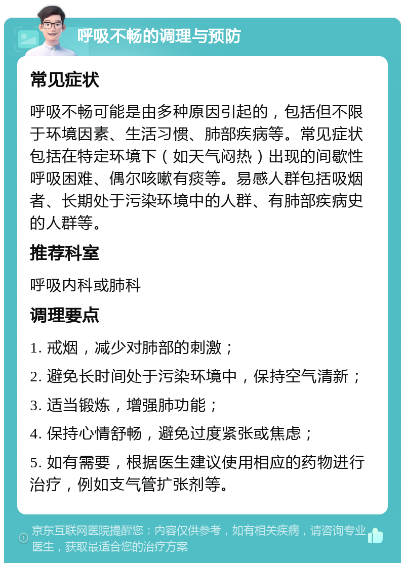 呼吸不畅的调理与预防 常见症状 呼吸不畅可能是由多种原因引起的，包括但不限于环境因素、生活习惯、肺部疾病等。常见症状包括在特定环境下（如天气闷热）出现的间歇性呼吸困难、偶尔咳嗽有痰等。易感人群包括吸烟者、长期处于污染环境中的人群、有肺部疾病史的人群等。 推荐科室 呼吸内科或肺科 调理要点 1. 戒烟，减少对肺部的刺激； 2. 避免长时间处于污染环境中，保持空气清新； 3. 适当锻炼，增强肺功能； 4. 保持心情舒畅，避免过度紧张或焦虑； 5. 如有需要，根据医生建议使用相应的药物进行治疗，例如支气管扩张剂等。