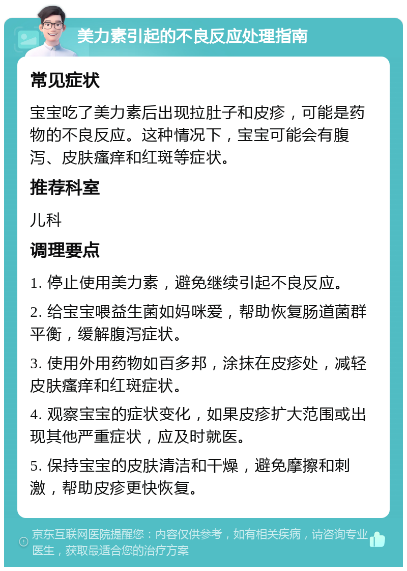 美力素引起的不良反应处理指南 常见症状 宝宝吃了美力素后出现拉肚子和皮疹，可能是药物的不良反应。这种情况下，宝宝可能会有腹泻、皮肤瘙痒和红斑等症状。 推荐科室 儿科 调理要点 1. 停止使用美力素，避免继续引起不良反应。 2. 给宝宝喂益生菌如妈咪爱，帮助恢复肠道菌群平衡，缓解腹泻症状。 3. 使用外用药物如百多邦，涂抹在皮疹处，减轻皮肤瘙痒和红斑症状。 4. 观察宝宝的症状变化，如果皮疹扩大范围或出现其他严重症状，应及时就医。 5. 保持宝宝的皮肤清洁和干燥，避免摩擦和刺激，帮助皮疹更快恢复。