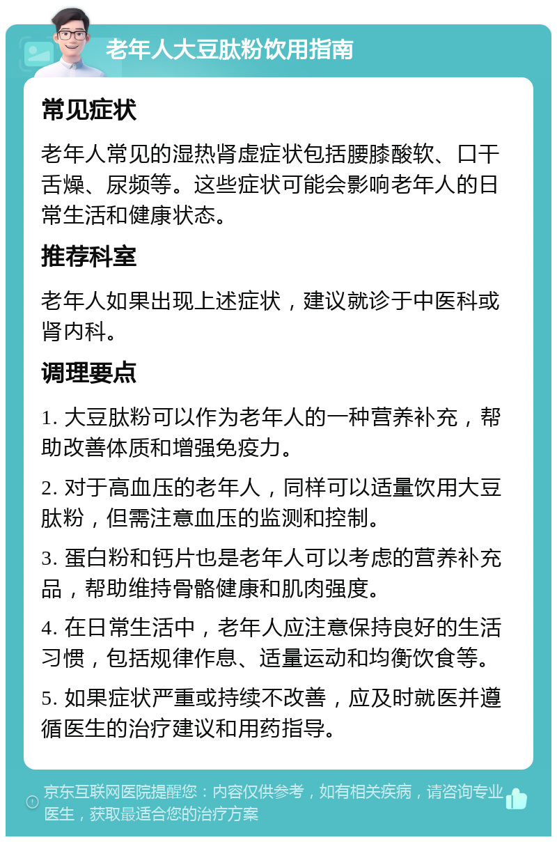 老年人大豆肽粉饮用指南 常见症状 老年人常见的湿热肾虚症状包括腰膝酸软、口干舌燥、尿频等。这些症状可能会影响老年人的日常生活和健康状态。 推荐科室 老年人如果出现上述症状，建议就诊于中医科或肾内科。 调理要点 1. 大豆肽粉可以作为老年人的一种营养补充，帮助改善体质和增强免疫力。 2. 对于高血压的老年人，同样可以适量饮用大豆肽粉，但需注意血压的监测和控制。 3. 蛋白粉和钙片也是老年人可以考虑的营养补充品，帮助维持骨骼健康和肌肉强度。 4. 在日常生活中，老年人应注意保持良好的生活习惯，包括规律作息、适量运动和均衡饮食等。 5. 如果症状严重或持续不改善，应及时就医并遵循医生的治疗建议和用药指导。