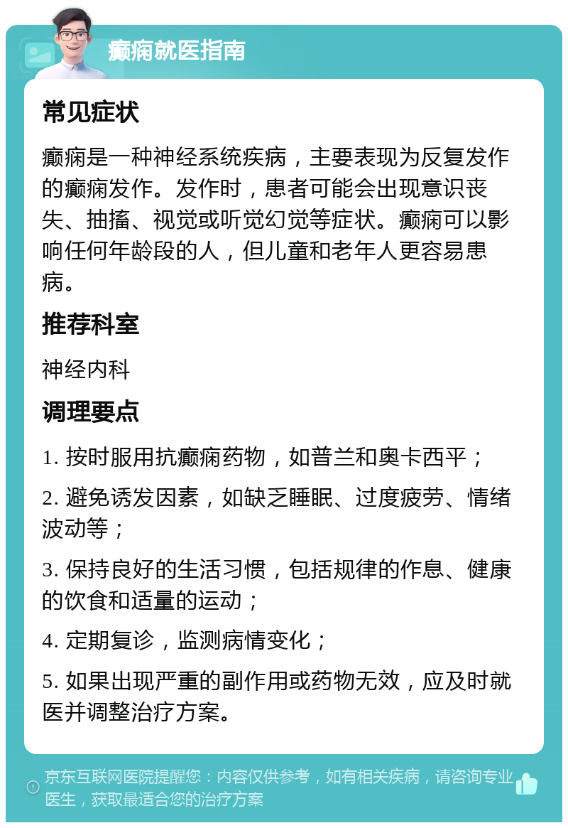 癫痫就医指南 常见症状 癫痫是一种神经系统疾病，主要表现为反复发作的癫痫发作。发作时，患者可能会出现意识丧失、抽搐、视觉或听觉幻觉等症状。癫痫可以影响任何年龄段的人，但儿童和老年人更容易患病。 推荐科室 神经内科 调理要点 1. 按时服用抗癫痫药物，如普兰和奥卡西平； 2. 避免诱发因素，如缺乏睡眠、过度疲劳、情绪波动等； 3. 保持良好的生活习惯，包括规律的作息、健康的饮食和适量的运动； 4. 定期复诊，监测病情变化； 5. 如果出现严重的副作用或药物无效，应及时就医并调整治疗方案。