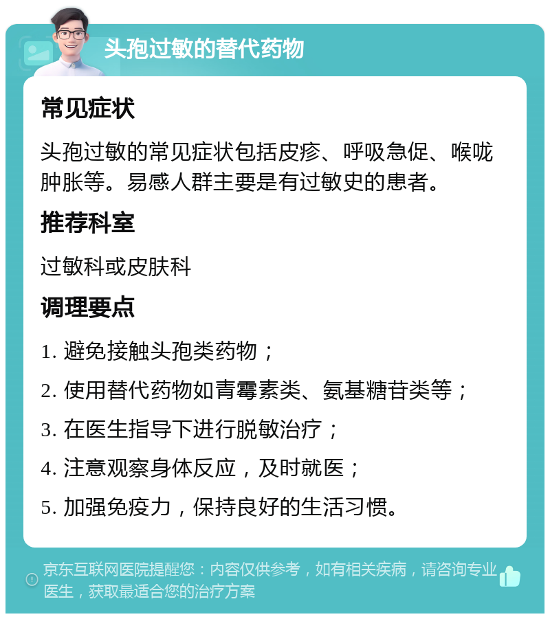 头孢过敏的替代药物 常见症状 头孢过敏的常见症状包括皮疹、呼吸急促、喉咙肿胀等。易感人群主要是有过敏史的患者。 推荐科室 过敏科或皮肤科 调理要点 1. 避免接触头孢类药物； 2. 使用替代药物如青霉素类、氨基糖苷类等； 3. 在医生指导下进行脱敏治疗； 4. 注意观察身体反应，及时就医； 5. 加强免疫力，保持良好的生活习惯。