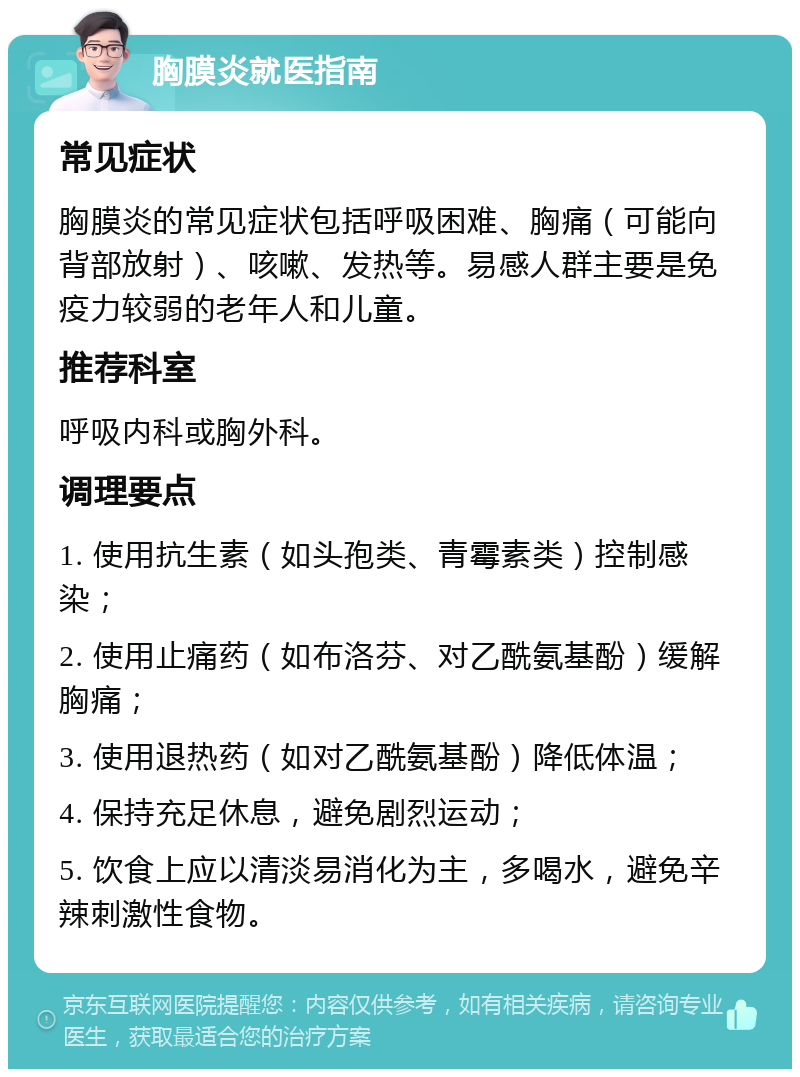 胸膜炎就医指南 常见症状 胸膜炎的常见症状包括呼吸困难、胸痛（可能向背部放射）、咳嗽、发热等。易感人群主要是免疫力较弱的老年人和儿童。 推荐科室 呼吸内科或胸外科。 调理要点 1. 使用抗生素（如头孢类、青霉素类）控制感染； 2. 使用止痛药（如布洛芬、对乙酰氨基酚）缓解胸痛； 3. 使用退热药（如对乙酰氨基酚）降低体温； 4. 保持充足休息，避免剧烈运动； 5. 饮食上应以清淡易消化为主，多喝水，避免辛辣刺激性食物。