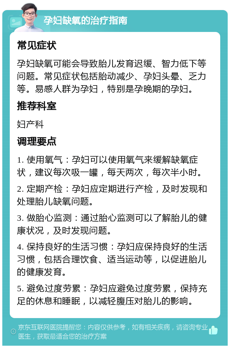 孕妇缺氧的治疗指南 常见症状 孕妇缺氧可能会导致胎儿发育迟缓、智力低下等问题。常见症状包括胎动减少、孕妇头晕、乏力等。易感人群为孕妇，特别是孕晚期的孕妇。 推荐科室 妇产科 调理要点 1. 使用氧气：孕妇可以使用氧气来缓解缺氧症状，建议每次吸一罐，每天两次，每次半小时。 2. 定期产检：孕妇应定期进行产检，及时发现和处理胎儿缺氧问题。 3. 做胎心监测：通过胎心监测可以了解胎儿的健康状况，及时发现问题。 4. 保持良好的生活习惯：孕妇应保持良好的生活习惯，包括合理饮食、适当运动等，以促进胎儿的健康发育。 5. 避免过度劳累：孕妇应避免过度劳累，保持充足的休息和睡眠，以减轻腹压对胎儿的影响。