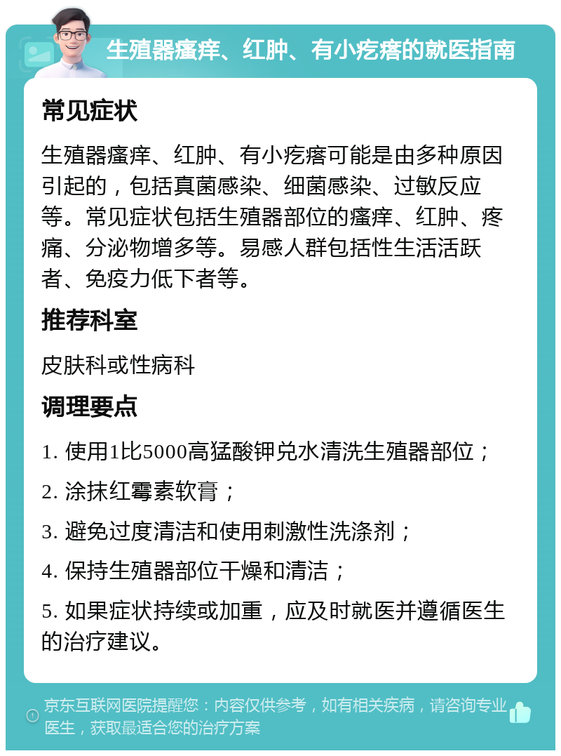 生殖器瘙痒、红肿、有小疙瘩的就医指南 常见症状 生殖器瘙痒、红肿、有小疙瘩可能是由多种原因引起的，包括真菌感染、细菌感染、过敏反应等。常见症状包括生殖器部位的瘙痒、红肿、疼痛、分泌物增多等。易感人群包括性生活活跃者、免疫力低下者等。 推荐科室 皮肤科或性病科 调理要点 1. 使用1比5000高猛酸钾兑水清洗生殖器部位； 2. 涂抹红霉素软膏； 3. 避免过度清洁和使用刺激性洗涤剂； 4. 保持生殖器部位干燥和清洁； 5. 如果症状持续或加重，应及时就医并遵循医生的治疗建议。