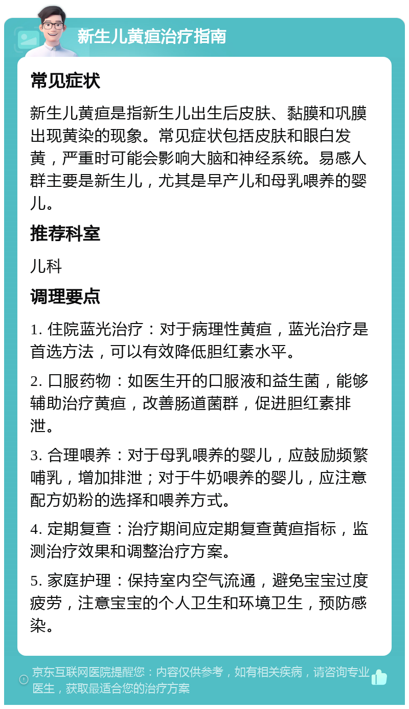 新生儿黄疸治疗指南 常见症状 新生儿黄疸是指新生儿出生后皮肤、黏膜和巩膜出现黄染的现象。常见症状包括皮肤和眼白发黄，严重时可能会影响大脑和神经系统。易感人群主要是新生儿，尤其是早产儿和母乳喂养的婴儿。 推荐科室 儿科 调理要点 1. 住院蓝光治疗：对于病理性黄疸，蓝光治疗是首选方法，可以有效降低胆红素水平。 2. 口服药物：如医生开的口服液和益生菌，能够辅助治疗黄疸，改善肠道菌群，促进胆红素排泄。 3. 合理喂养：对于母乳喂养的婴儿，应鼓励频繁哺乳，增加排泄；对于牛奶喂养的婴儿，应注意配方奶粉的选择和喂养方式。 4. 定期复查：治疗期间应定期复查黄疸指标，监测治疗效果和调整治疗方案。 5. 家庭护理：保持室内空气流通，避免宝宝过度疲劳，注意宝宝的个人卫生和环境卫生，预防感染。