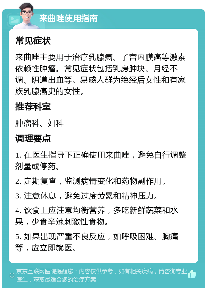 来曲唑使用指南 常见症状 来曲唑主要用于治疗乳腺癌、子宫内膜癌等激素依赖性肿瘤。常见症状包括乳房肿块、月经不调、阴道出血等。易感人群为绝经后女性和有家族乳腺癌史的女性。 推荐科室 肿瘤科、妇科 调理要点 1. 在医生指导下正确使用来曲唑，避免自行调整剂量或停药。 2. 定期复查，监测病情变化和药物副作用。 3. 注意休息，避免过度劳累和精神压力。 4. 饮食上应注意均衡营养，多吃新鲜蔬菜和水果，少食辛辣刺激性食物。 5. 如果出现严重不良反应，如呼吸困难、胸痛等，应立即就医。