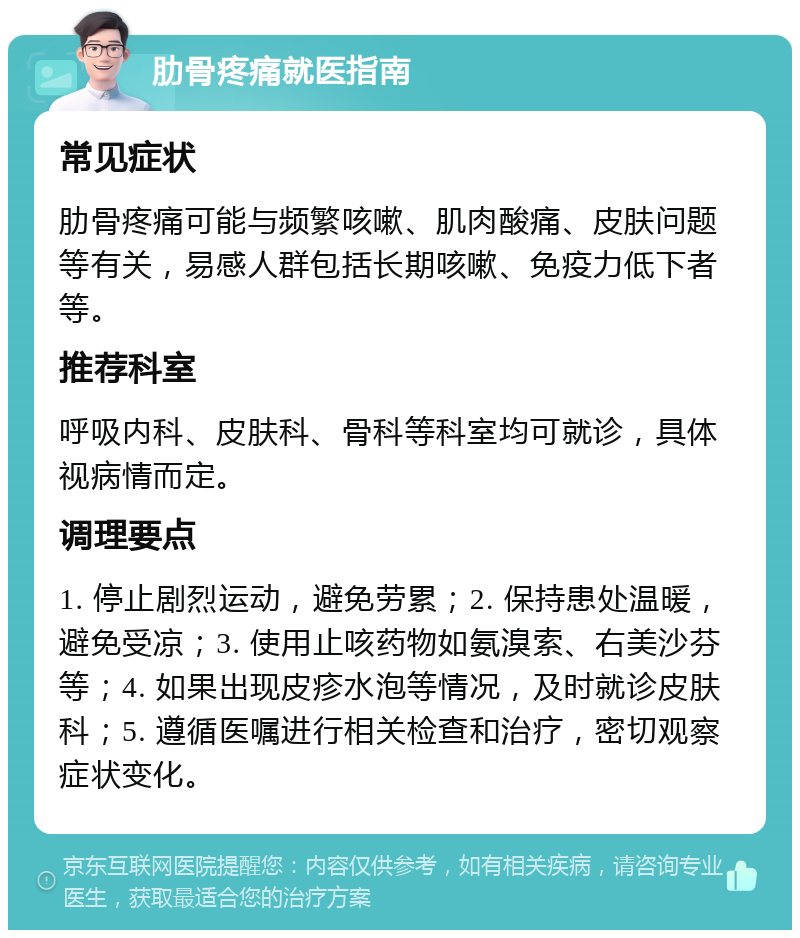 肋骨疼痛就医指南 常见症状 肋骨疼痛可能与频繁咳嗽、肌肉酸痛、皮肤问题等有关，易感人群包括长期咳嗽、免疫力低下者等。 推荐科室 呼吸内科、皮肤科、骨科等科室均可就诊，具体视病情而定。 调理要点 1. 停止剧烈运动，避免劳累；2. 保持患处温暖，避免受凉；3. 使用止咳药物如氨溴索、右美沙芬等；4. 如果出现皮疹水泡等情况，及时就诊皮肤科；5. 遵循医嘱进行相关检查和治疗，密切观察症状变化。