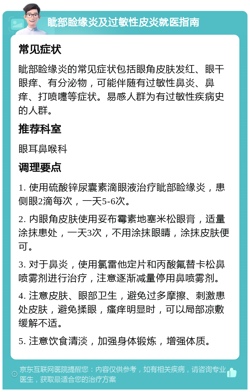 眦部睑缘炎及过敏性皮炎就医指南 常见症状 眦部睑缘炎的常见症状包括眼角皮肤发红、眼干眼痒、有分泌物，可能伴随有过敏性鼻炎、鼻痒、打喷嚏等症状。易感人群为有过敏性疾病史的人群。 推荐科室 眼耳鼻喉科 调理要点 1. 使用硫酸锌尿囊素滴眼液治疗眦部睑缘炎，患侧眼2滴每次，一天5-6次。 2. 内眼角皮肤使用妥布霉素地塞米松眼膏，适量涂抹患处，一天3次，不用涂抹眼睛，涂抹皮肤便可。 3. 对于鼻炎，使用氯雷他定片和丙酸氟替卡松鼻喷雾剂进行治疗，注意逐渐减量停用鼻喷雾剂。 4. 注意皮肤、眼部卫生，避免过多摩擦、刺激患处皮肤，避免揉眼，瘙痒明显时，可以局部凉敷缓解不适。 5. 注意饮食清淡，加强身体锻炼，增强体质。