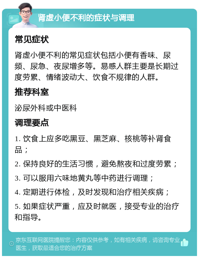 肾虚小便不利的症状与调理 常见症状 肾虚小便不利的常见症状包括小便有香味、尿频、尿急、夜尿增多等。易感人群主要是长期过度劳累、情绪波动大、饮食不规律的人群。 推荐科室 泌尿外科或中医科 调理要点 1. 饮食上应多吃黑豆、黑芝麻、核桃等补肾食品； 2. 保持良好的生活习惯，避免熬夜和过度劳累； 3. 可以服用六味地黄丸等中药进行调理； 4. 定期进行体检，及时发现和治疗相关疾病； 5. 如果症状严重，应及时就医，接受专业的治疗和指导。