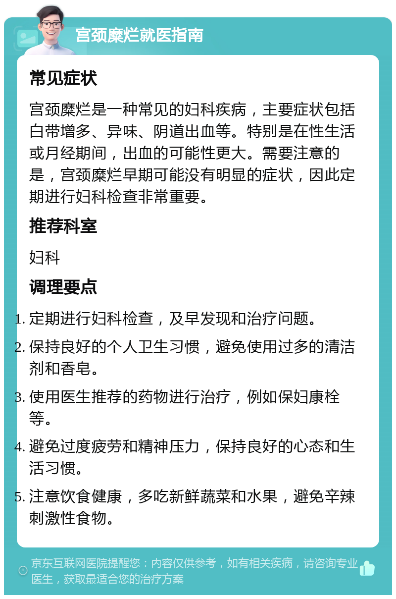 宫颈糜烂就医指南 常见症状 宫颈糜烂是一种常见的妇科疾病，主要症状包括白带增多、异味、阴道出血等。特别是在性生活或月经期间，出血的可能性更大。需要注意的是，宫颈糜烂早期可能没有明显的症状，因此定期进行妇科检查非常重要。 推荐科室 妇科 调理要点 定期进行妇科检查，及早发现和治疗问题。 保持良好的个人卫生习惯，避免使用过多的清洁剂和香皂。 使用医生推荐的药物进行治疗，例如保妇康栓等。 避免过度疲劳和精神压力，保持良好的心态和生活习惯。 注意饮食健康，多吃新鲜蔬菜和水果，避免辛辣刺激性食物。