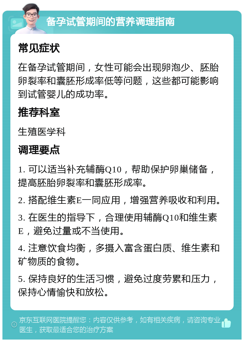 备孕试管期间的营养调理指南 常见症状 在备孕试管期间，女性可能会出现卵泡少、胚胎卵裂率和囊胚形成率低等问题，这些都可能影响到试管婴儿的成功率。 推荐科室 生殖医学科 调理要点 1. 可以适当补充辅酶Q10，帮助保护卵巢储备，提高胚胎卵裂率和囊胚形成率。 2. 搭配维生素E一同应用，增强营养吸收和利用。 3. 在医生的指导下，合理使用辅酶Q10和维生素E，避免过量或不当使用。 4. 注意饮食均衡，多摄入富含蛋白质、维生素和矿物质的食物。 5. 保持良好的生活习惯，避免过度劳累和压力，保持心情愉快和放松。