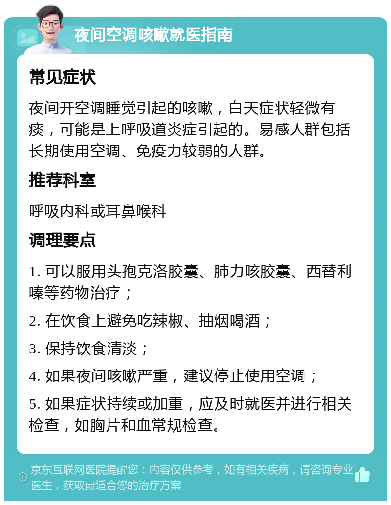 夜间空调咳嗽就医指南 常见症状 夜间开空调睡觉引起的咳嗽，白天症状轻微有痰，可能是上呼吸道炎症引起的。易感人群包括长期使用空调、免疫力较弱的人群。 推荐科室 呼吸内科或耳鼻喉科 调理要点 1. 可以服用头孢克洛胶囊、肺力咳胶囊、西替利嗪等药物治疗； 2. 在饮食上避免吃辣椒、抽烟喝酒； 3. 保持饮食清淡； 4. 如果夜间咳嗽严重，建议停止使用空调； 5. 如果症状持续或加重，应及时就医并进行相关检查，如胸片和血常规检查。