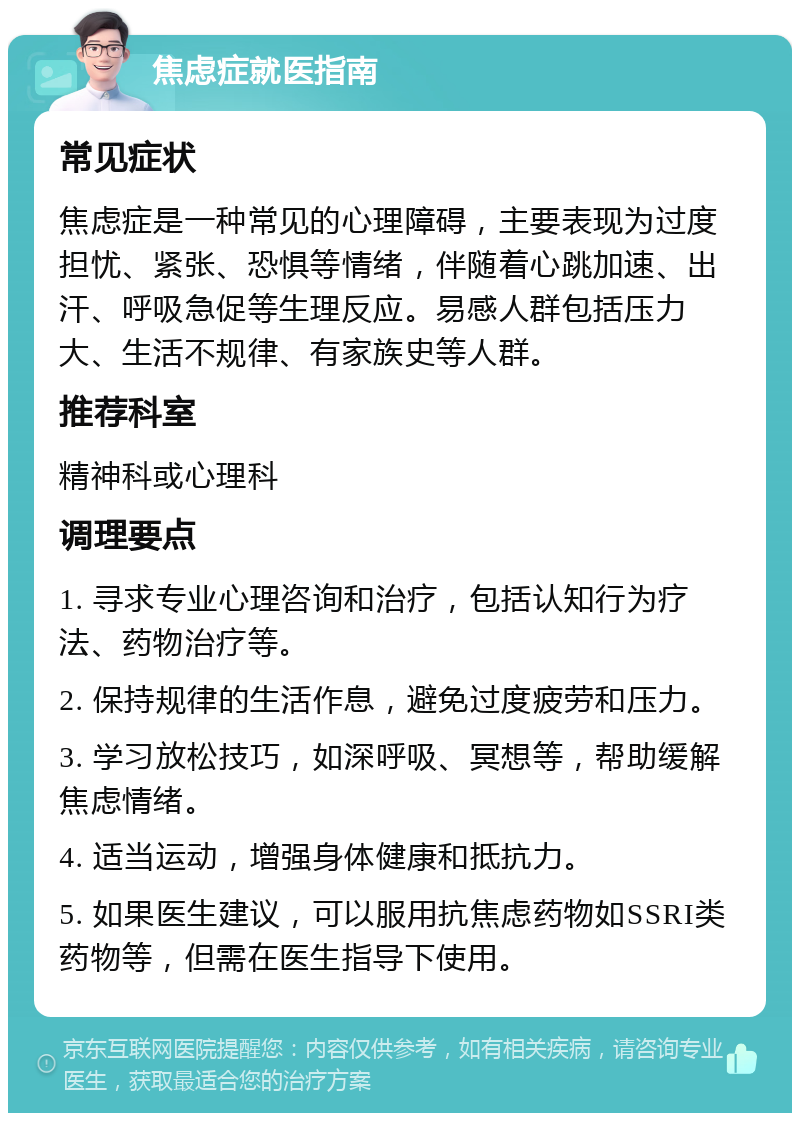 焦虑症就医指南 常见症状 焦虑症是一种常见的心理障碍，主要表现为过度担忧、紧张、恐惧等情绪，伴随着心跳加速、出汗、呼吸急促等生理反应。易感人群包括压力大、生活不规律、有家族史等人群。 推荐科室 精神科或心理科 调理要点 1. 寻求专业心理咨询和治疗，包括认知行为疗法、药物治疗等。 2. 保持规律的生活作息，避免过度疲劳和压力。 3. 学习放松技巧，如深呼吸、冥想等，帮助缓解焦虑情绪。 4. 适当运动，增强身体健康和抵抗力。 5. 如果医生建议，可以服用抗焦虑药物如SSRI类药物等，但需在医生指导下使用。