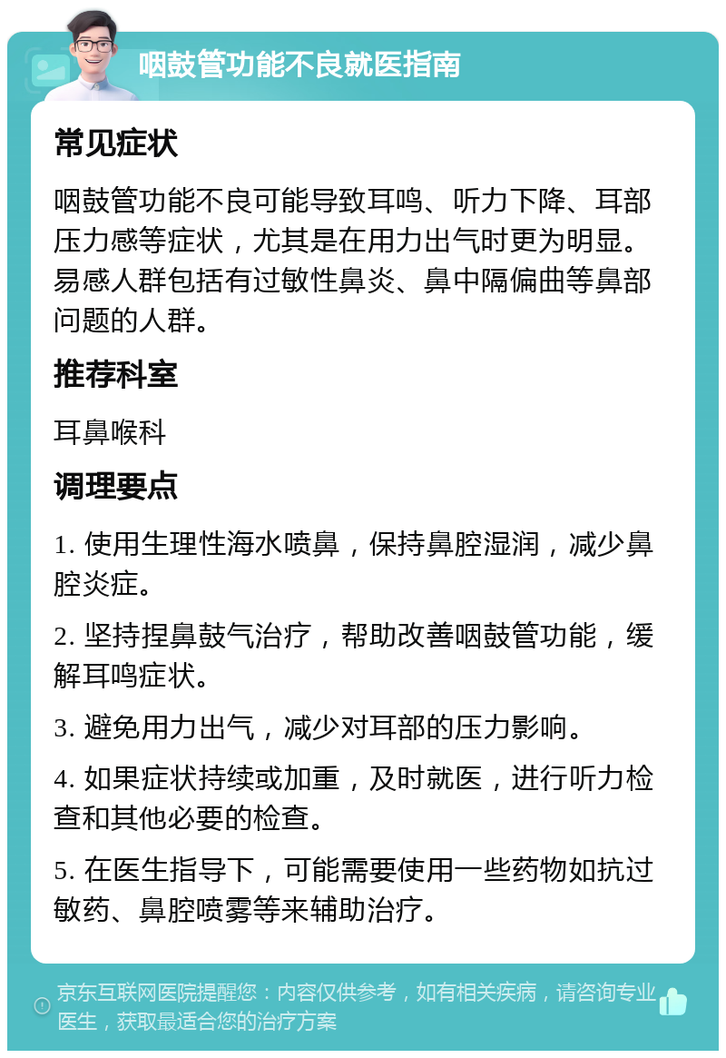 咽鼓管功能不良就医指南 常见症状 咽鼓管功能不良可能导致耳鸣、听力下降、耳部压力感等症状，尤其是在用力出气时更为明显。易感人群包括有过敏性鼻炎、鼻中隔偏曲等鼻部问题的人群。 推荐科室 耳鼻喉科 调理要点 1. 使用生理性海水喷鼻，保持鼻腔湿润，减少鼻腔炎症。 2. 坚持捏鼻鼓气治疗，帮助改善咽鼓管功能，缓解耳鸣症状。 3. 避免用力出气，减少对耳部的压力影响。 4. 如果症状持续或加重，及时就医，进行听力检查和其他必要的检查。 5. 在医生指导下，可能需要使用一些药物如抗过敏药、鼻腔喷雾等来辅助治疗。