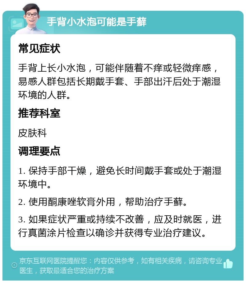 手背小水泡可能是手藓 常见症状 手背上长小水泡，可能伴随着不痒或轻微痒感，易感人群包括长期戴手套、手部出汗后处于潮湿环境的人群。 推荐科室 皮肤科 调理要点 1. 保持手部干燥，避免长时间戴手套或处于潮湿环境中。 2. 使用酮康唑软膏外用，帮助治疗手藓。 3. 如果症状严重或持续不改善，应及时就医，进行真菌涂片检查以确诊并获得专业治疗建议。