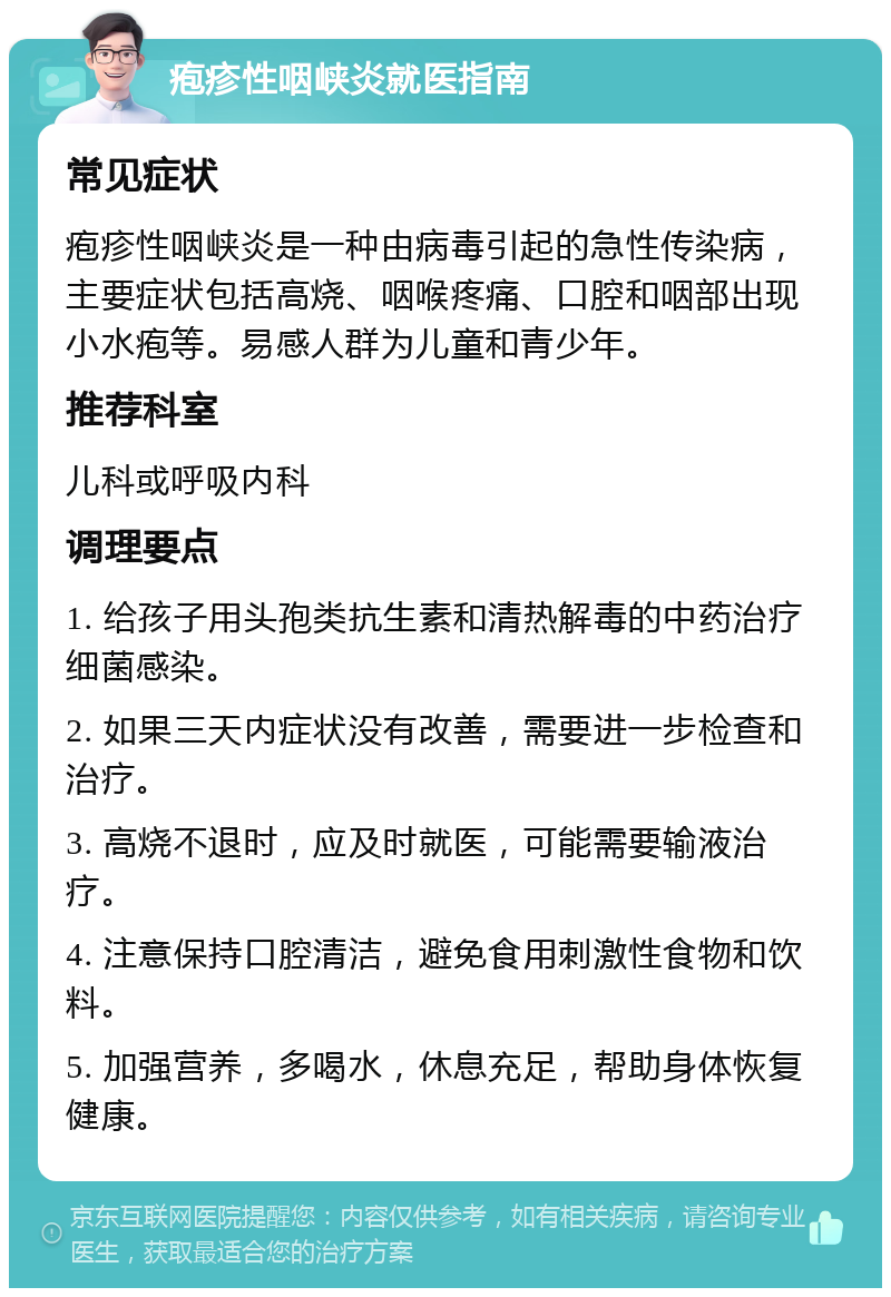 疱疹性咽峡炎就医指南 常见症状 疱疹性咽峡炎是一种由病毒引起的急性传染病，主要症状包括高烧、咽喉疼痛、口腔和咽部出现小水疱等。易感人群为儿童和青少年。 推荐科室 儿科或呼吸内科 调理要点 1. 给孩子用头孢类抗生素和清热解毒的中药治疗细菌感染。 2. 如果三天内症状没有改善，需要进一步检查和治疗。 3. 高烧不退时，应及时就医，可能需要输液治疗。 4. 注意保持口腔清洁，避免食用刺激性食物和饮料。 5. 加强营养，多喝水，休息充足，帮助身体恢复健康。